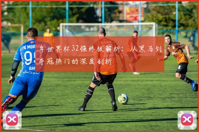 年世界杯32强终极解析：从黑马到夺冠热门的深度剖析