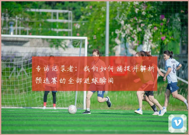 专访记录者：我们如何捕捉并解析预选赛的全部进球瞬间