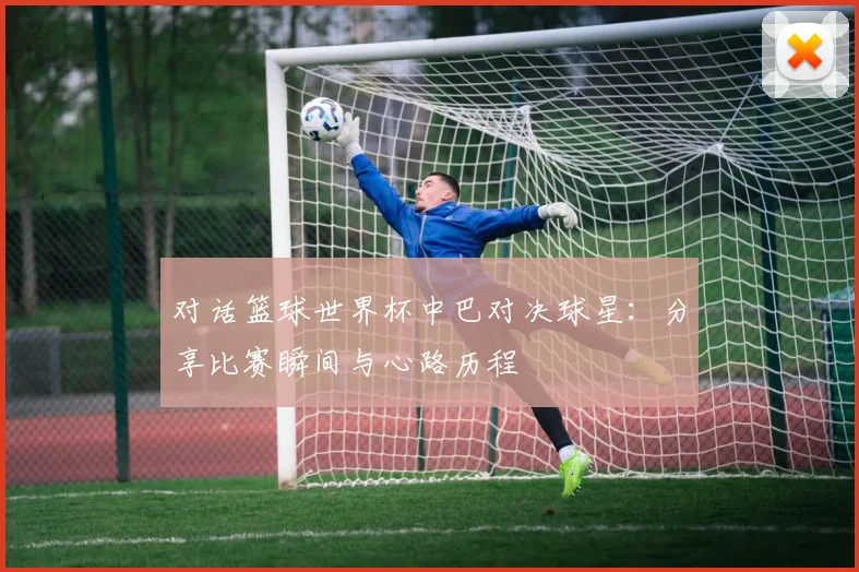 对话篮球世界杯中巴对决球星：分享比赛瞬间与心路历程
