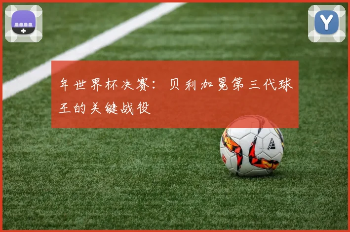 年世界杯决赛:贝利加冕第三代球王的关键战役