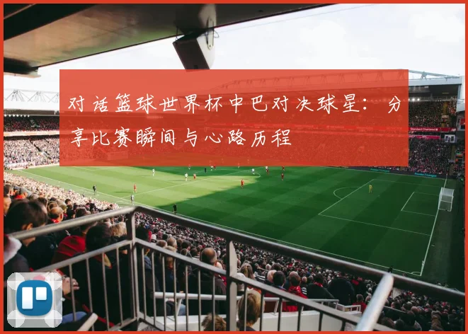 对话篮球世界杯中巴对决球星：分享比赛瞬间与心路历程