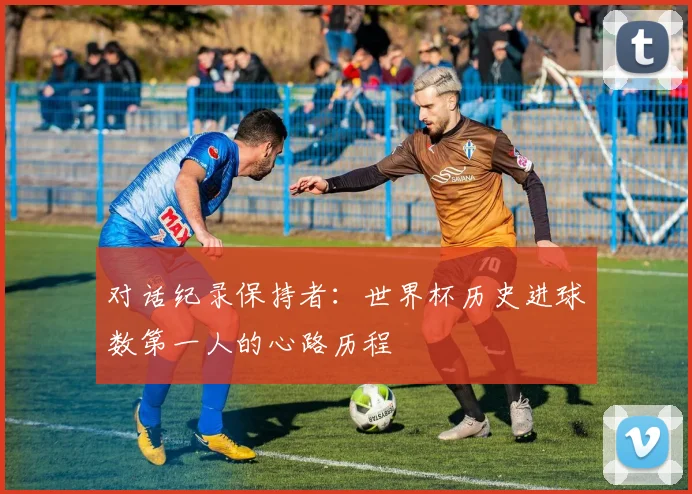 对话纪录保持者：世界杯历史进球数第一人的心路历程