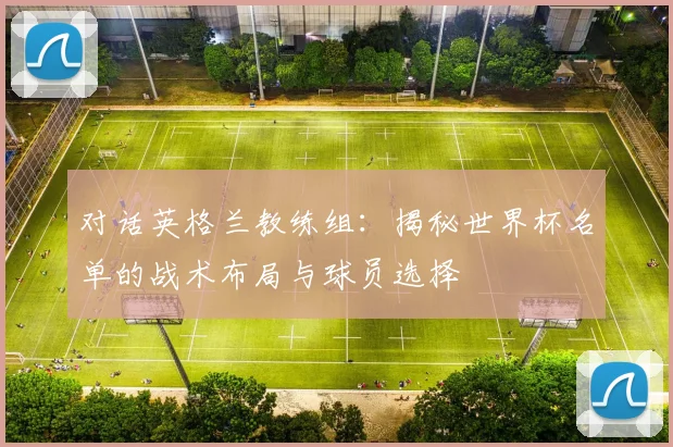 对话英格兰教练组：揭秘世界杯名单的战术布局与球员选择