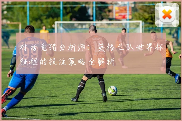 对话竞猜分析师：英格兰队世界杯征程的投注策略全解析