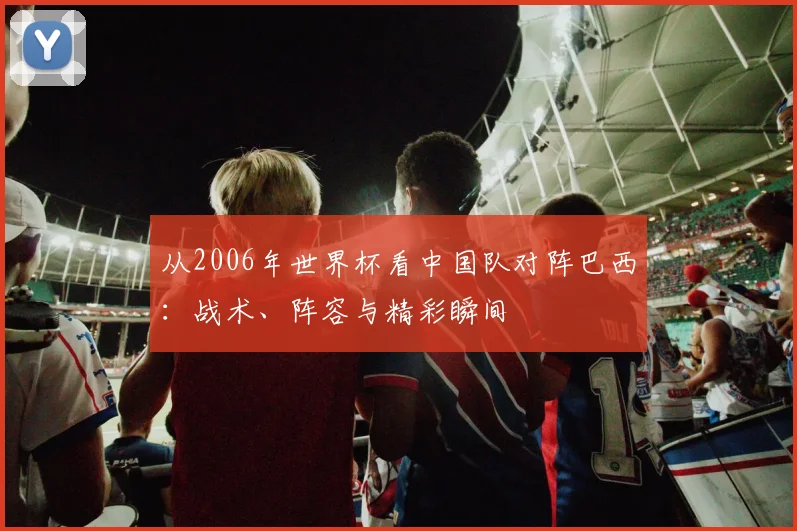 从2006年世界杯看中国队对阵巴西：战术、阵容与精彩瞬间