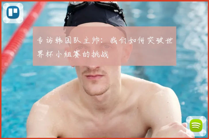 专访韩国队主帅：我们如何突破世界杯小组赛的挑战