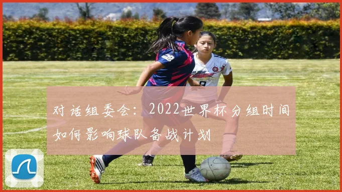 对话组委会：2022世界杯分组时间如何影响球队备战计划