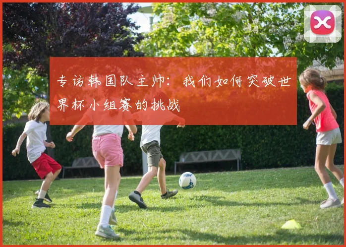 专访韩国队主帅：我们如何突破世界杯小组赛的挑战