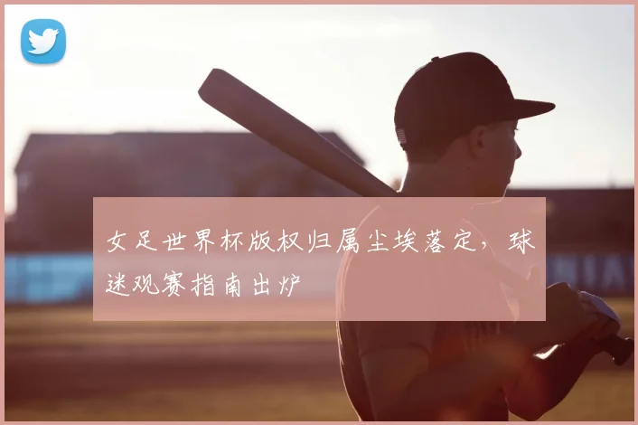 女足世界杯版权归属尘埃落定，球迷观赛指南出炉