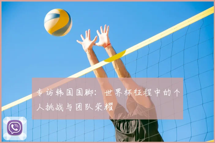 专访韩国国脚:世界杯征程中的个人挑战与团队荣耀