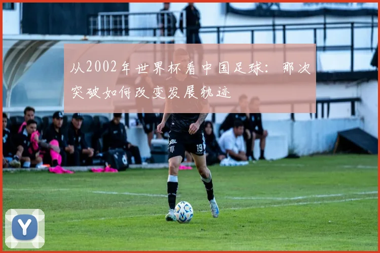 从2002年世界杯看中国足球：那次突破如何改变发展轨迹