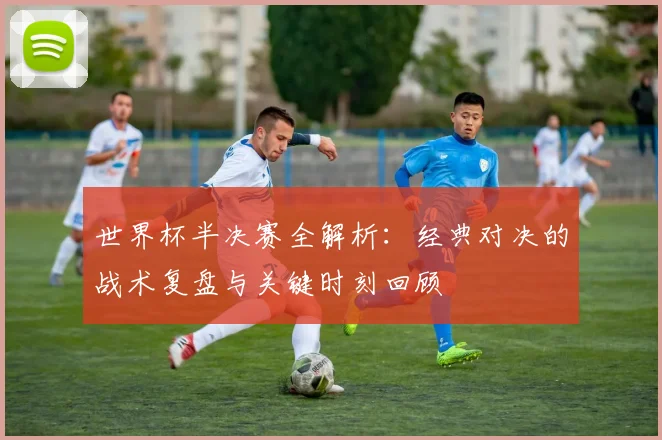 世界杯半决赛全解析:经典对决的战术复盘与关键时刻回顾