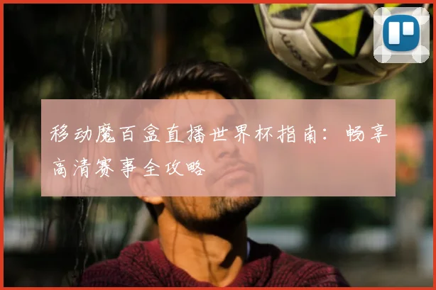 移动魔百盒直播世界杯指南:畅享高清赛事全攻略
